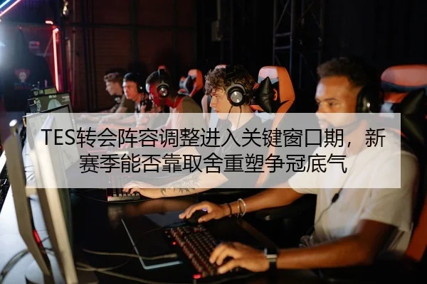 TES转会阵容调整进入关键窗口期，新赛季能否靠取舍重塑争冠底气